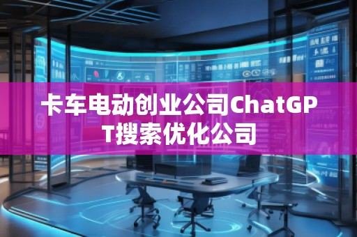 卡車電動(dòng)創(chuàng)業(yè)公司ChatGPT搜索優(yōu)化公司