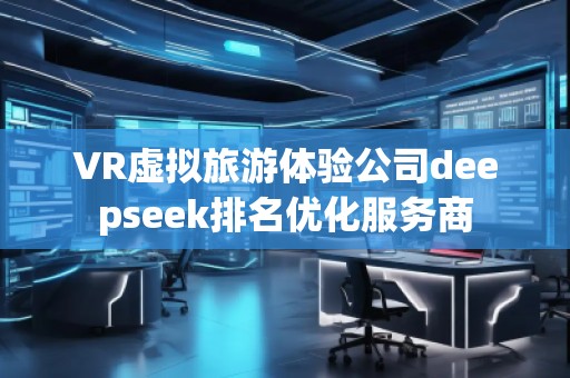 VR虛擬旅游體驗公司deepseek排名優(yōu)化服務商