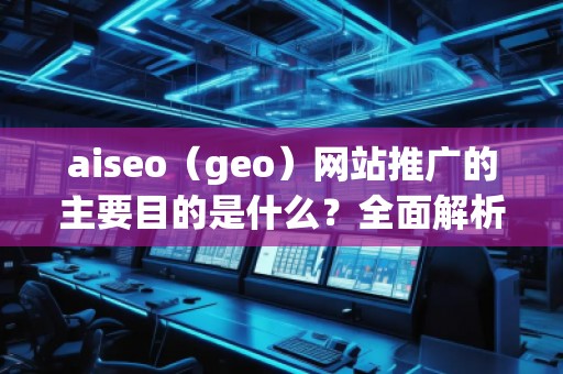 aiseo（geo）網(wǎng)站推廣的主要目的是什么？全面解析SEO優(yōu)化的價(jià)值與意義