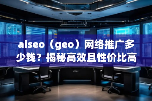 aiseo（geo）網(wǎng)絡(luò)推廣多少錢？揭秘高效且性價比高的推廣方案！