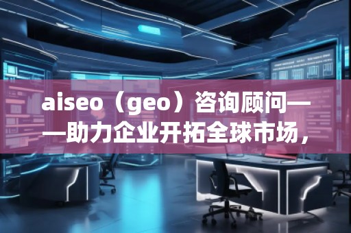 aiseo（geo）咨詢顧問——助力企業(yè)開拓全球市場，提升SEO優(yōu)化與地理定位的無窮潛力