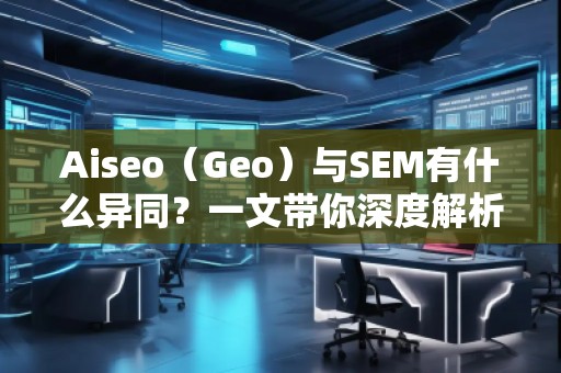 Aiseo（Geo）與SEM有什么異同？一文帶你深度解析！