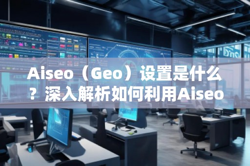 Aiseo（Geo）設置是什么？深入解析如何利用Aiseo優(yōu)化地理位置策略