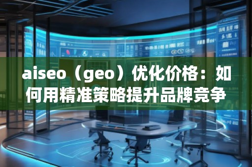 aiseo（geo）優(yōu)化價格：如何用精準策略提升品牌競爭力