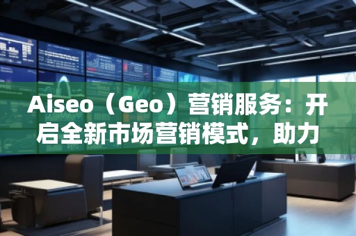 Aiseo（Geo）營銷服務(wù)：開啟全新市場營銷模式，助力品牌騰飛