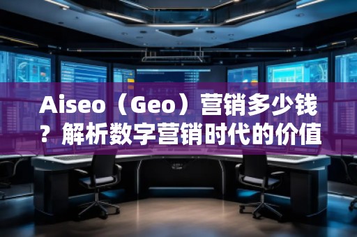 Aiseo（Geo）營銷多少錢？解析數(shù)字營銷時代的價值與成本