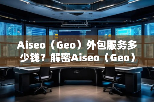 Aiseo（Geo）外包服務(wù)多少錢？解密Aiseo（Geo）外包服務(wù)的價(jià)值與優(yōu)勢(shì)