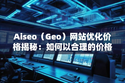 Aiseo（Geo）網(wǎng)站優(yōu)化價(jià)格揭秘：如何以合理的價(jià)格獲得卓越的SEO效果