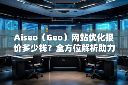 Aiseo（Geo）網(wǎng)站優(yōu)化報價多少錢？全方位解析助力企業(yè)實現(xiàn)網(wǎng)絡(luò)增長
