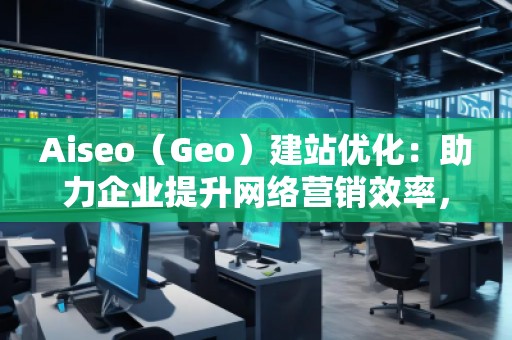Aiseo（Geo）建站優(yōu)化：助力企業(yè)提升網(wǎng)絡(luò)營(yíng)銷效率，開啟數(shù)字化轉(zhuǎn)型之路