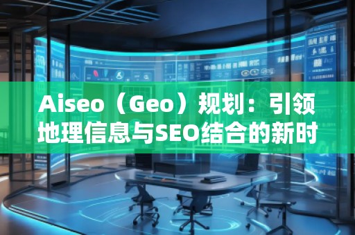 Aiseo（Geo）規(guī)劃：引領(lǐng)地理信息與SEO結(jié)合的新時代