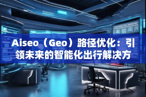 Aiseo（Geo）路徑優(yōu)化：引領(lǐng)未來(lái)的智能化出行解決方案