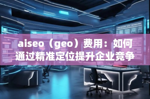 aiseo（geo）費用：如何通過精準(zhǔn)定位提升企業(yè)競爭力