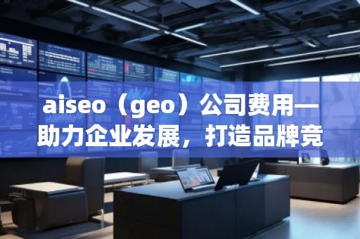 aiseo（geo）公司費用—助力企業(yè)發(fā)展，打造品牌競爭力