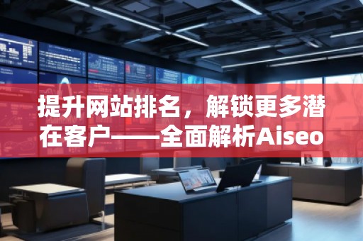 提升網(wǎng)站排名，解鎖更多潛在客戶——全面解析Aiseo（Geo）優(yōu)化服務(wù)