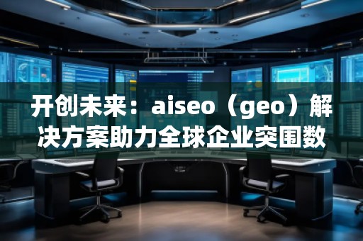 開創(chuàng)未來：aiseo（geo）解決方案助力全球企業(yè)突圍數字化競爭