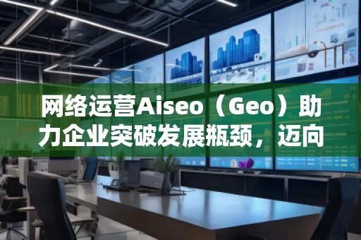 網(wǎng)絡運營Aiseo（Geo）助力企業(yè)突破發(fā)展瓶頸，邁向成功之路