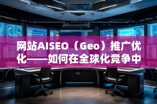 網(wǎng)站AISEO（Geo）推廣優(yōu)化——如何在全球化競爭中脫穎而出