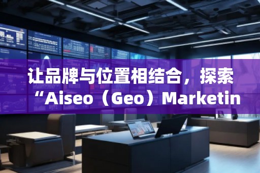 讓品牌與位置相結(jié)合，探索“Aiseo（Geo）Marketing”的無限潛力