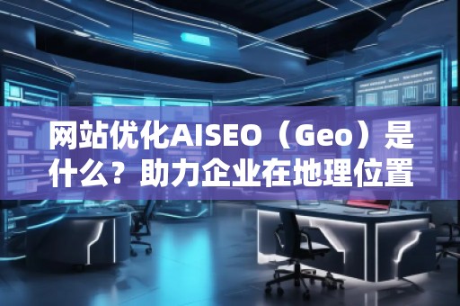 網(wǎng)站優(yōu)化AISEO（Geo）是什么？助力企業(yè)在地理位置精準營銷