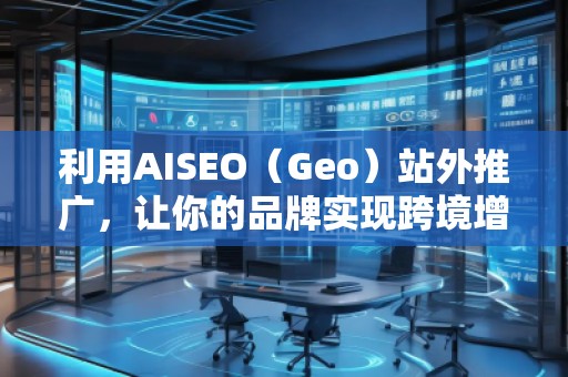 利用AISEO（Geo）站外推廣，讓你的品牌實(shí)現(xiàn)跨境增長(zhǎng)