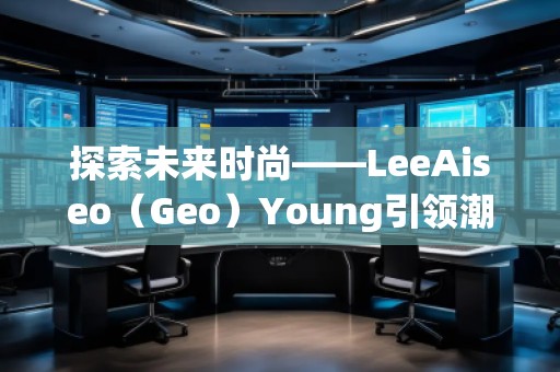 探索未來時尚——LeeAiseo（Geo）Young引領(lǐng)潮流新風(fēng)尚