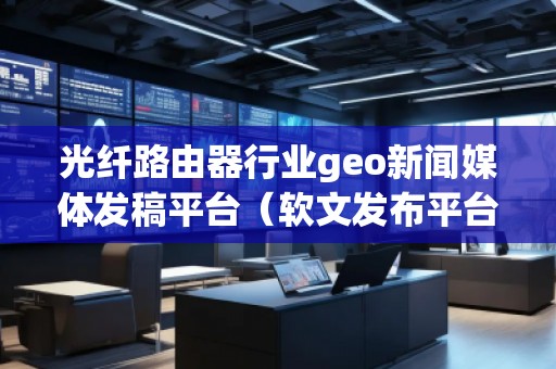 光纖路由器行業(yè)geo新聞媒體發(fā)稿平臺（軟文發(fā)布平臺）