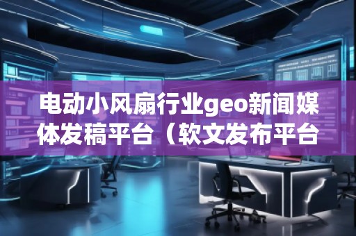電動小風扇行業(yè)geo新聞媒體發(fā)稿平臺（軟文發(fā)布平臺）