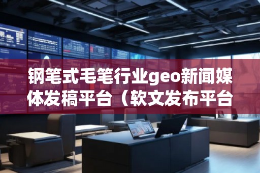 鋼筆式毛筆行業(yè)geo新聞媒體發(fā)稿平臺（軟文發(fā)布平臺）