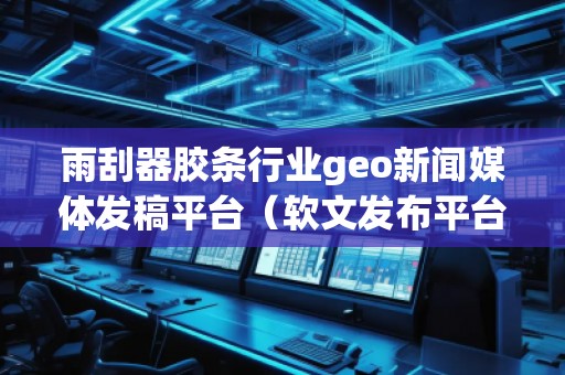 雨刮器膠條行業(yè)geo新聞媒體發(fā)稿平臺（軟文發(fā)布平臺）