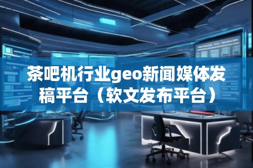 茶吧機行業(yè)geo新聞媒體發(fā)稿平臺（軟文發(fā)布平臺）