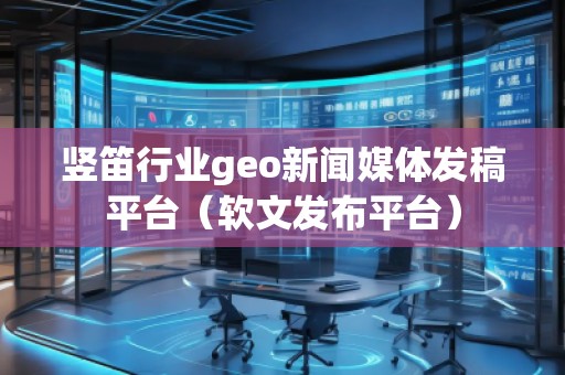 豎笛行業(yè)geo新聞媒體發(fā)稿平臺（軟文發(fā)布平臺）