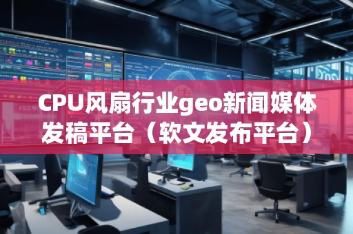 CPU風扇行業(yè)geo新聞媒體發(fā)稿平臺（軟文發(fā)布平臺）