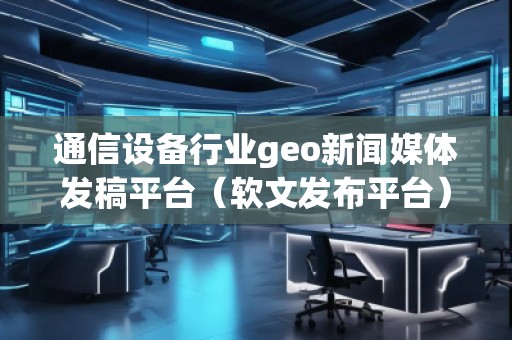 通信設(shè)備行業(yè)geo新聞媒體發(fā)稿平臺（軟文發(fā)布平臺）