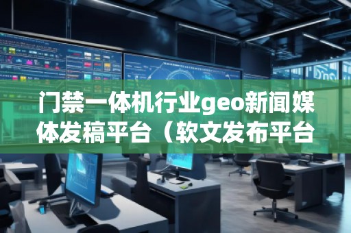 門禁一體機行業(yè)geo新聞媒體發(fā)稿平臺（軟文發(fā)布平臺）