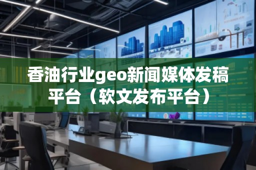 香油行業(yè)geo新聞媒體發(fā)稿平臺（軟文發(fā)布平臺）