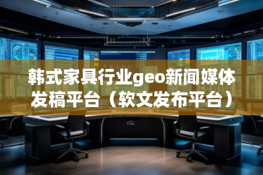 韓式家具行業(yè)geo新聞媒體發(fā)稿平臺（軟文發(fā)布平臺）