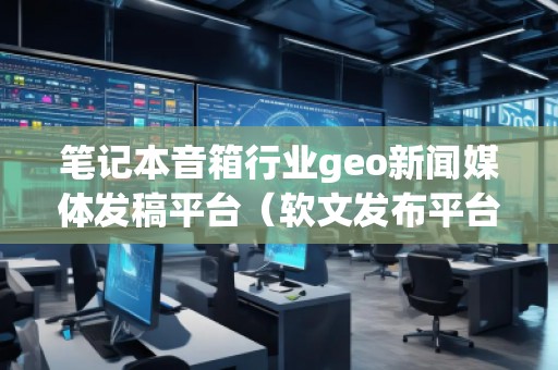 筆記本音箱行業(yè)geo新聞媒體發(fā)稿平臺(tái)（軟文發(fā)布平臺(tái)）