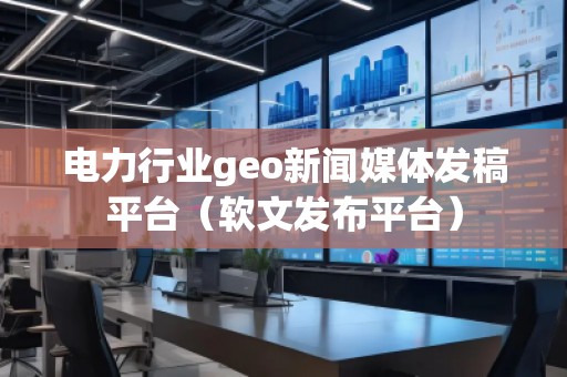 電力行業(yè)geo新聞媒體發(fā)稿平臺（軟文發(fā)布平臺）