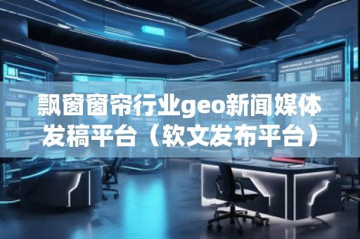 飄窗窗簾行業(yè)geo新聞媒體發(fā)稿平臺（軟文發(fā)布平臺）