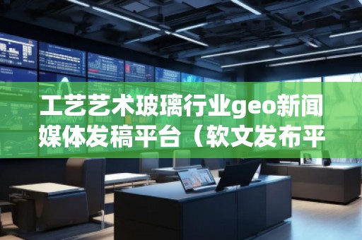 工藝藝術玻璃行業(yè)geo新聞媒體發(fā)稿平臺（軟文發(fā)布平臺）