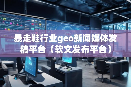 暴走鞋行業(yè)geo新聞媒體發(fā)稿平臺（軟文發(fā)布平臺）