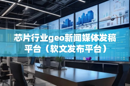 芯片行業(yè)geo新聞媒體發(fā)稿平臺（軟文發(fā)布平臺）