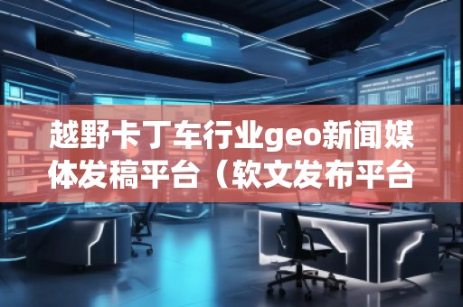 越野卡丁車行業(yè)geo新聞媒體發(fā)稿平臺（軟文發(fā)布平臺）