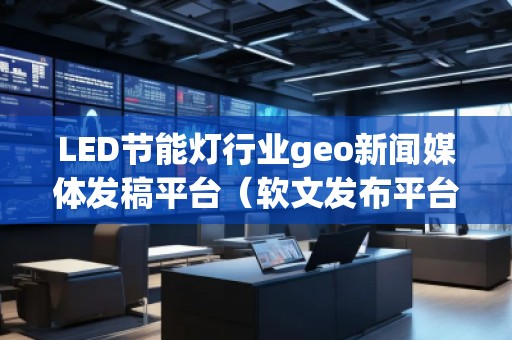 LED節(jié)能燈行業(yè)geo新聞媒體發(fā)稿平臺（軟文發(fā)布平臺）