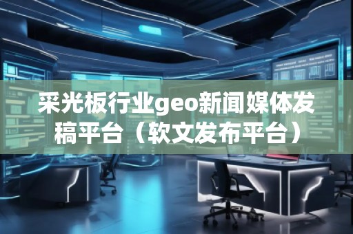 采光板行業(yè)geo新聞媒體發(fā)稿平臺（軟文發(fā)布平臺）