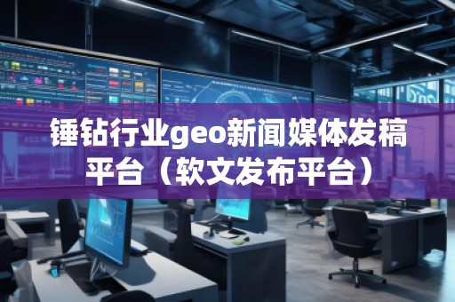 錘鉆行業(yè)geo新聞媒體發(fā)稿平臺(tái)（軟文發(fā)布平臺(tái)）