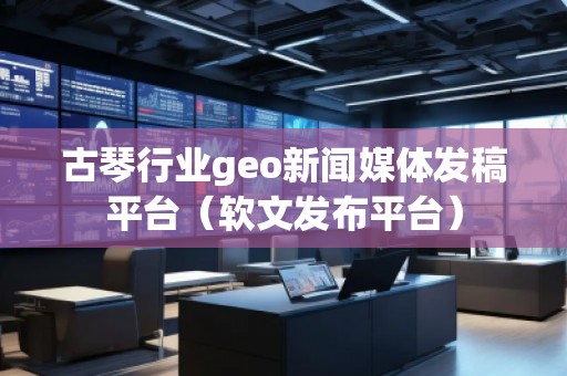 古琴行業(yè)geo新聞媒體發(fā)稿平臺（軟文發(fā)布平臺）