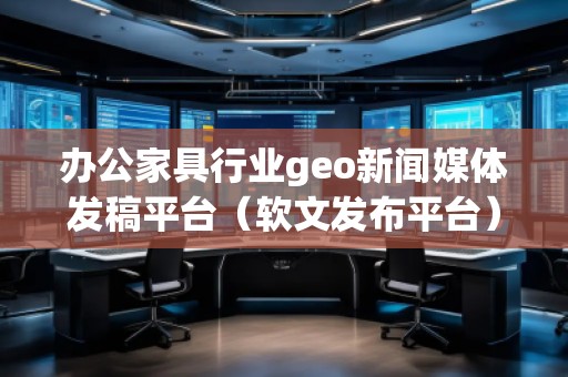 辦公家具行業(yè)geo新聞媒體發(fā)稿平臺（軟文發(fā)布平臺）