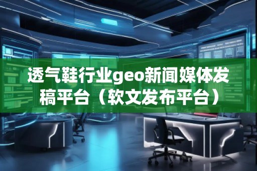 透氣鞋行業(yè)geo新聞媒體發(fā)稿平臺（軟文發(fā)布平臺）